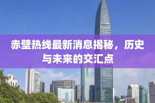 赤壁热线最新消息揭秘，历史与未来的交汇点