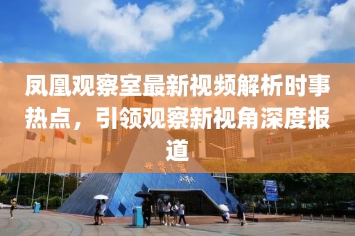 凤凰观察室最新视频解析时事热点，引领观察新视角深度报道