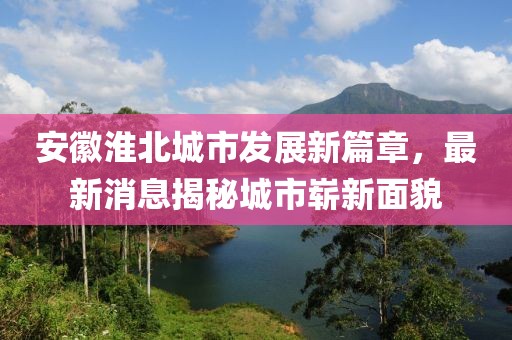 安徽淮北城市发展新篇章，最新消息揭秘城市崭新面貌