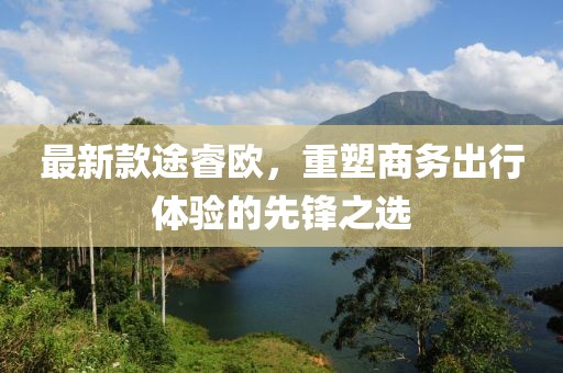 最新款途睿欧，重塑商务出行体验的先锋之选