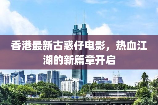香港最新古惑仔电影，热血江湖的新篇章开启