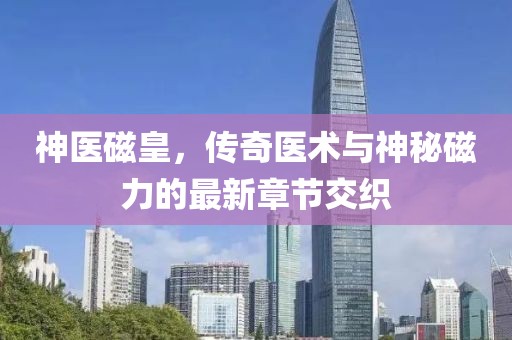 神医磁皇，传奇医术与神秘磁力的最新章节交织