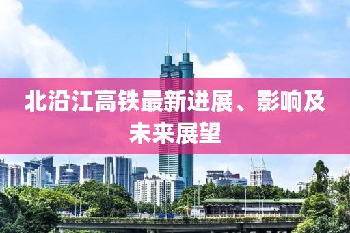 北沿江高铁最新进展、影响及未来展望