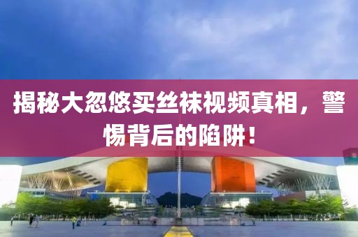 揭秘大忽悠买丝袜视频真相，警惕背后的陷阱！