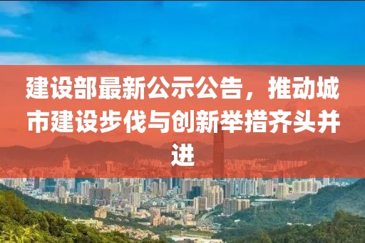 建设部最新公示公告，推动城市建设步伐与创新举措齐头并进