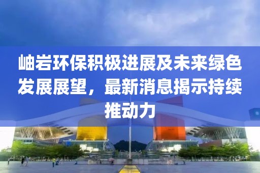 岫岩环保积极进展及未来绿色发展展望，最新消息揭示持续推动力
