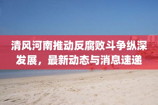 清风河南推动反腐败斗争纵深发展，最新动态与消息速递