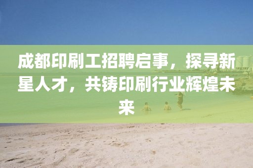 成都印刷工招聘启事，探寻新星人才，共铸印刷行业辉煌未来