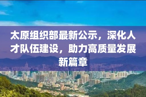 太原组织部最新公示，深化人才队伍建设，助力高质量发展新篇章
