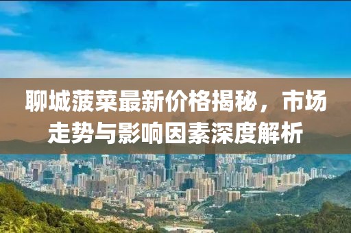 聊城菠菜最新价格揭秘，市场走势与影响因素深度解析