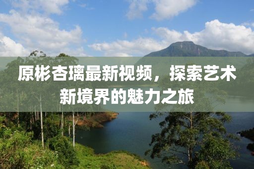 原彬杏璃最新视频，探索艺术新境界的魅力之旅