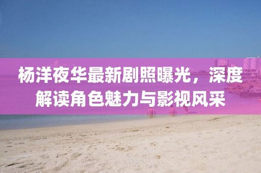 杨洋夜华最新剧照曝光，深度解读角色魅力与影视风采
