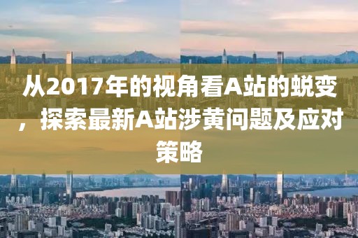 从2017年的视角看A站的蜕变，探索最新A站涉黄问题及应对策略