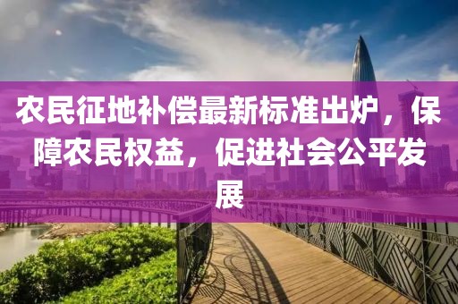 农民征地补偿最新标准出炉，保障农民权益，促进社会公平发展