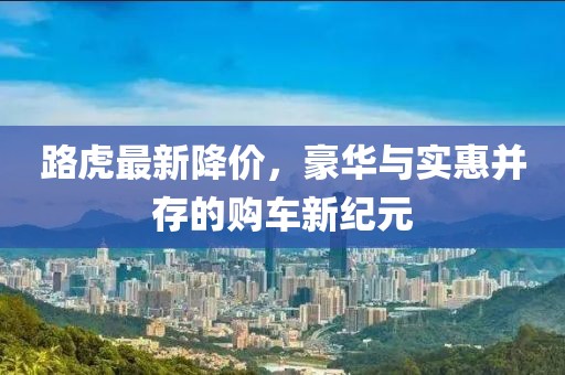 路虎最新降价，豪华与实惠并存的购车新纪元
