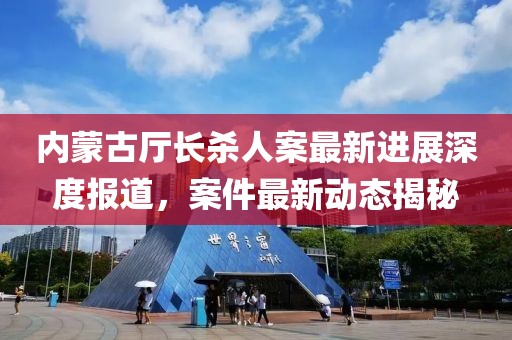 内蒙古厅长杀人案最新进展深度报道，案件最新动态揭秘