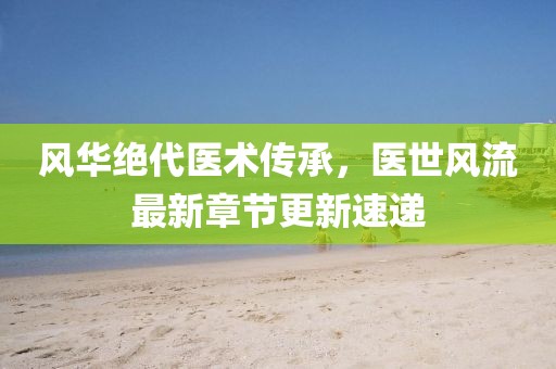 风华绝代医术传承，医世风流最新章节更新速递