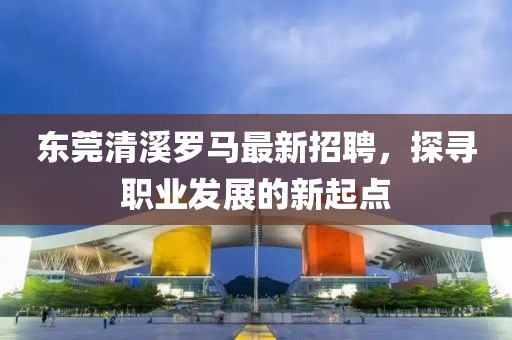 东莞清溪罗马最新招聘，探寻职业发展的新起点