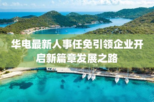 华电最新人事任免引领企业开启新篇章发展之路