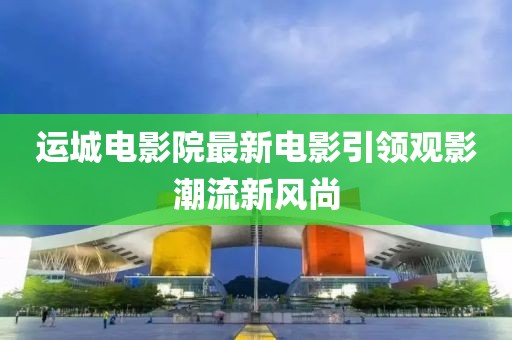 运城电影院最新电影引领观影潮流新风尚