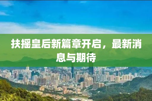 扶摇皇后新篇章开启，最新消息与期待