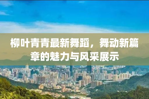柳叶青青最新舞蹈，舞动新篇章的魅力与风采展示