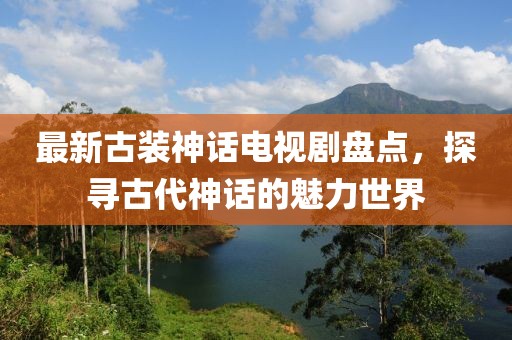 最新古装神话电视剧盘点，探寻古代神话的魅力世界