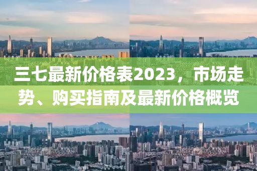 三七最新价格表2023，市场走势、购买指南及最新价格概览