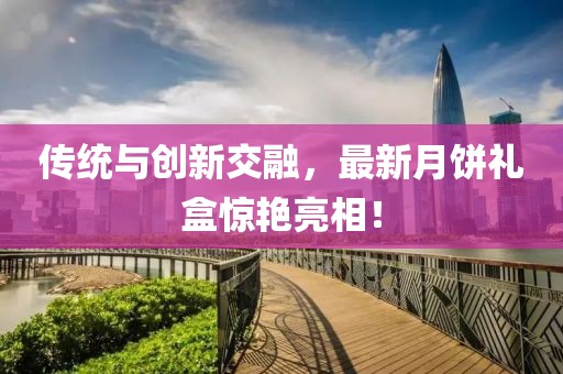 传统与创新交融，最新月饼礼盒惊艳亮相！