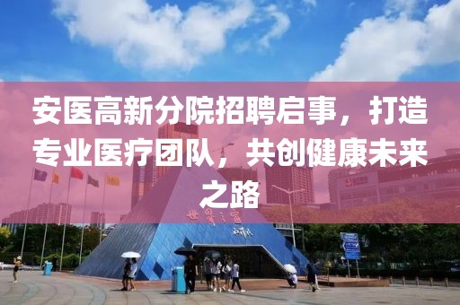安医高新分院招聘启事，打造专业医疗团队，共创健康未来之路