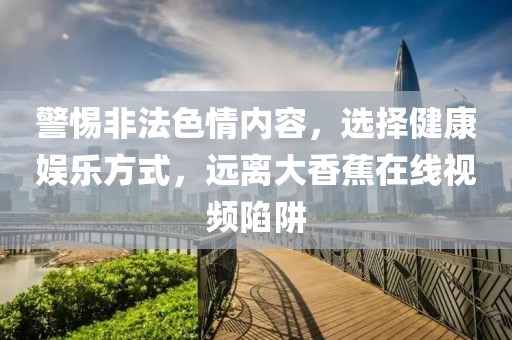 警惕非法色情内容，选择健康娱乐方式，远离大香蕉在线视频陷阱