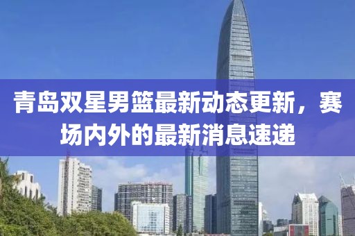 青岛双星男篮最新动态更新，赛场内外的最新消息速递