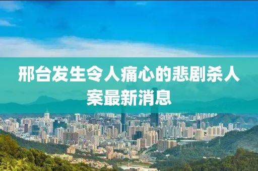 邢台发生令人痛心的悲剧杀人案最新消息