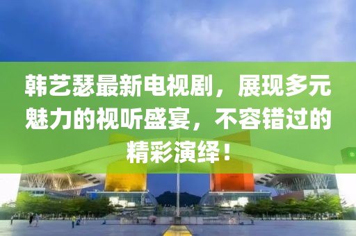 韩艺瑟最新电视剧，展现多元魅力的视听盛宴，不容错过的精彩演绎！