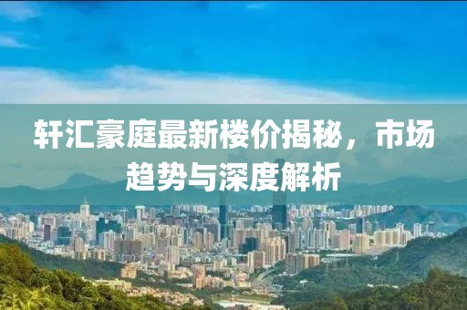 轩汇豪庭最新楼价揭秘，市场趋势与深度解析
