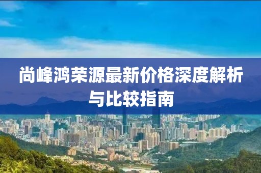 尚峰鸿荣源最新价格深度解析与比较指南