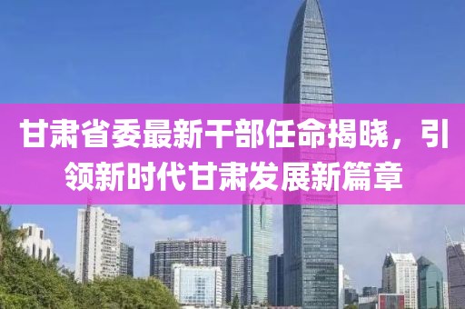 甘肃省委最新干部任命揭晓，引领新时代甘肃发展新篇章