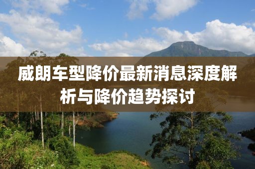 威朗车型降价最新消息深度解析与降价趋势探讨