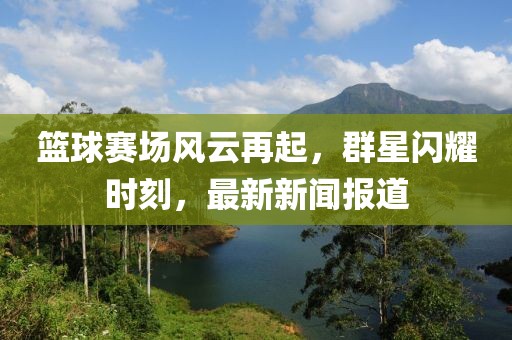 篮球赛场风云再起，群星闪耀时刻，最新新闻报道