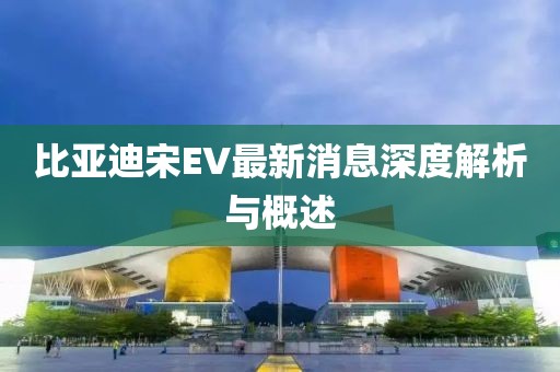 比亚迪宋EV最新消息深度解析与概述