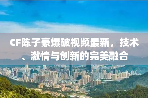 CF陈子豪爆破视频最新，技术、激情与创新的完美融合