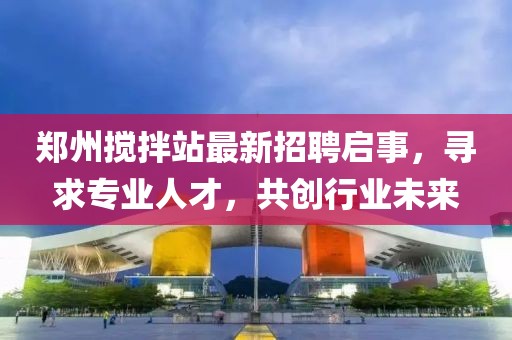 郑州搅拌站最新招聘启事，寻求专业人才，共创行业未来