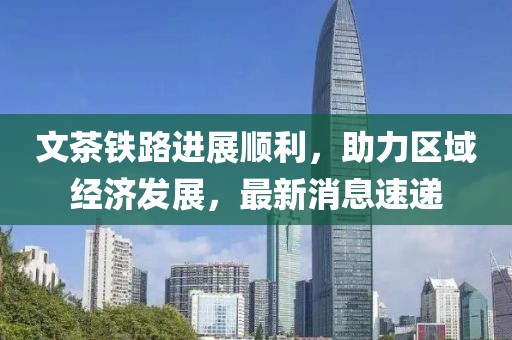 文茶铁路进展顺利，助力区域经济发展，最新消息速递
