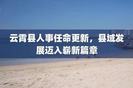 云霄县人事任命更新，县域发展迈入崭新篇章