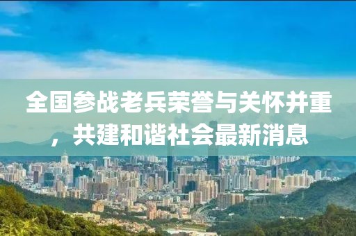 全国参战老兵荣誉与关怀并重，共建和谐社会最新消息