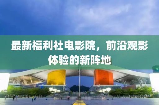 最新福利社电影院，前沿观影体验的新阵地