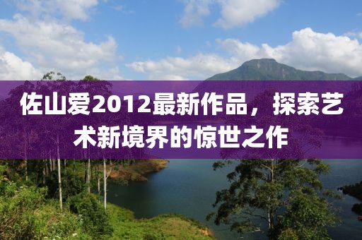 佐山爱2012最新作品，探索艺术新境界的惊世之作