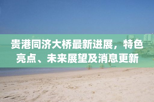 贵港同济大桥最新进展，特色亮点、未来展望及消息更新