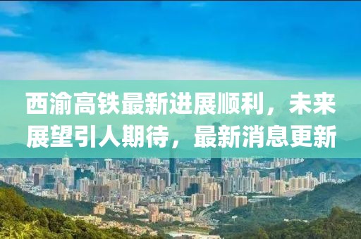 西渝高铁最新进展顺利，未来展望引人期待，最新消息更新