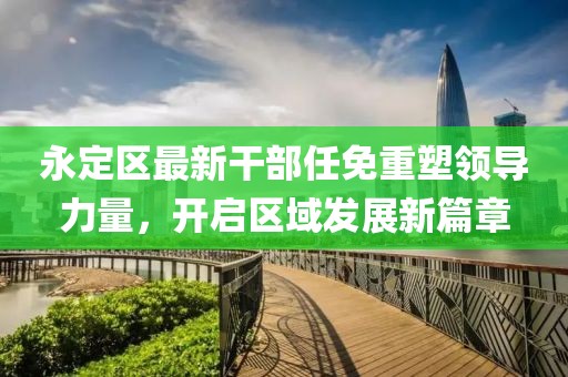 永定区最新干部任免重塑领导力量，开启区域发展新篇章